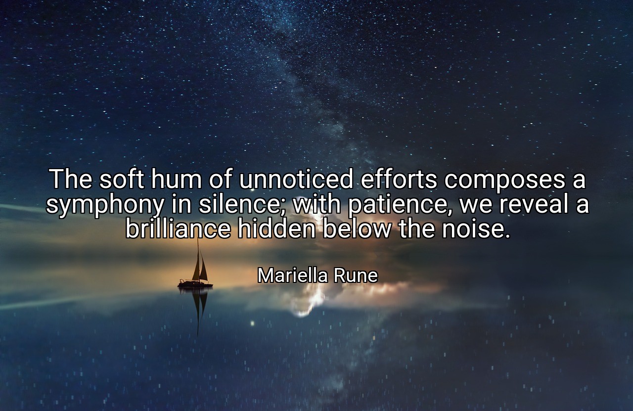 The soft hum of unnoticed efforts composes a symphony in silence; with patience, we reveal a brilliance hidden below the noise. - Mariella Rune