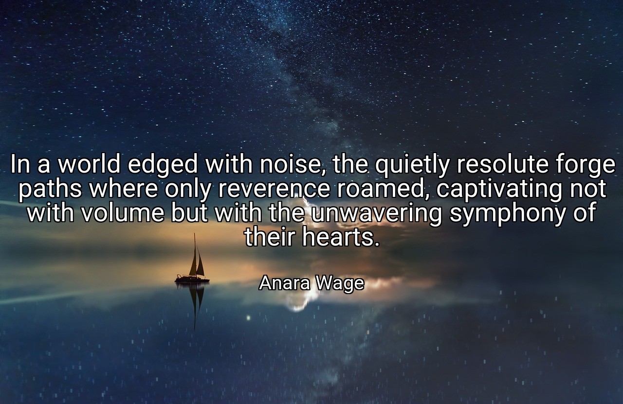 In a world edged with noise, the quietly resolute forge paths where only reverence roamed, captivating not with volume but with the unwavering symphony of their hearts. - Anara Wage