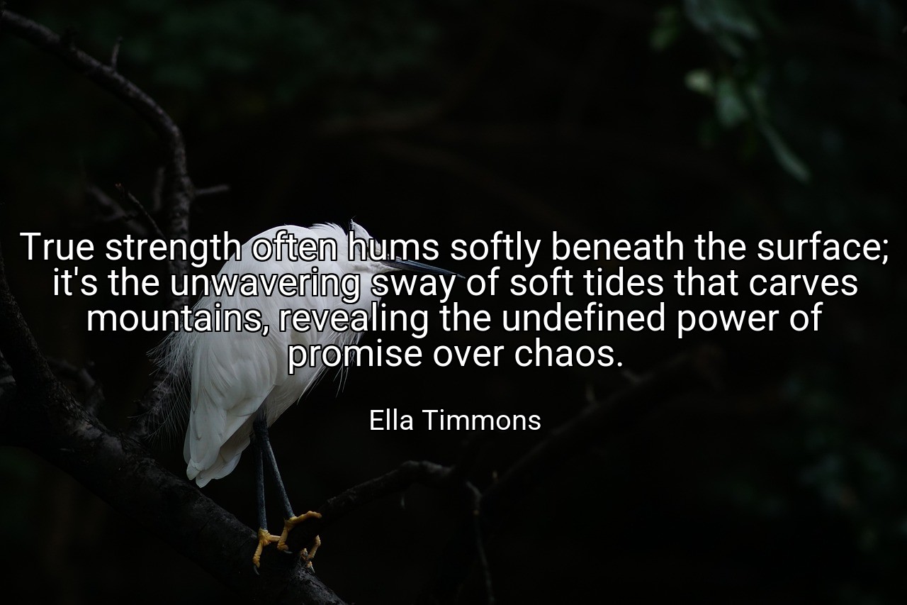 True strength often hums softly beneath the surface; it's the unwavering sway of soft tides that carves mountains, revealing the undefined power of promise over chaos. - Ella Timmons