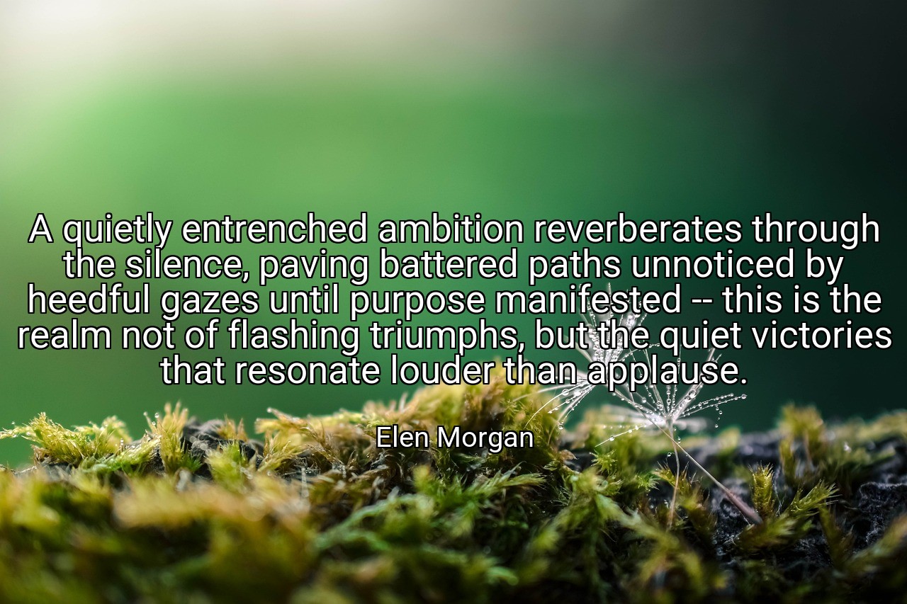 A quietly entrenched ambition reverberates through the silence, paving battered paths unnoticed by heedful gazes until purpose manifested -- this is the realm not of flashing triumphs, but the quiet victories that resonate louder than applause. - Elen Morgan