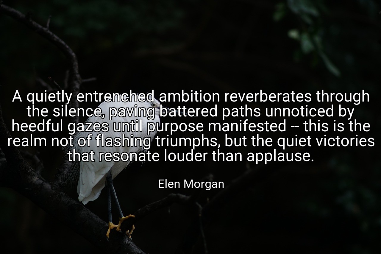 A quietly entrenched ambition reverberates through the silence, paving battered paths unnoticed by heedful gazes until purpose manifested -- this is the realm not of flashing triumphs, but the quiet victories that resonate louder than applause. - Elen Morgan