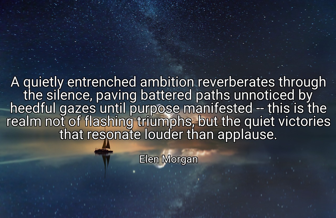 A quietly entrenched ambition reverberates through the silence, paving battered paths unnoticed by heedful gazes until purpose manifested -- this is the realm not of flashing triumphs, but the quiet victories that resonate louder than applause. - Elen Morgan
