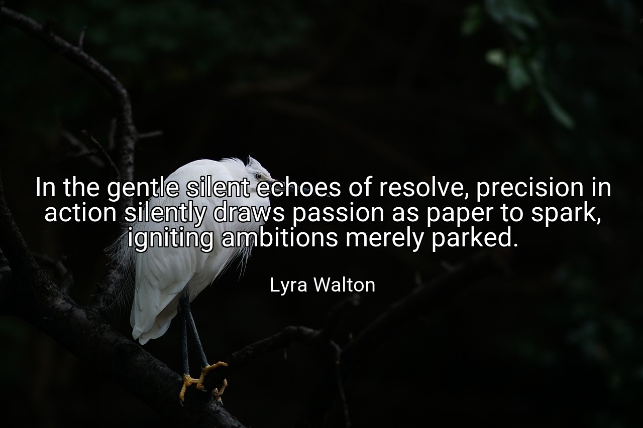 In the gentle silent echoes of resolve, precision in action silently draws passion as paper to spark, igniting ambitions merely parked. - Lyra Walton