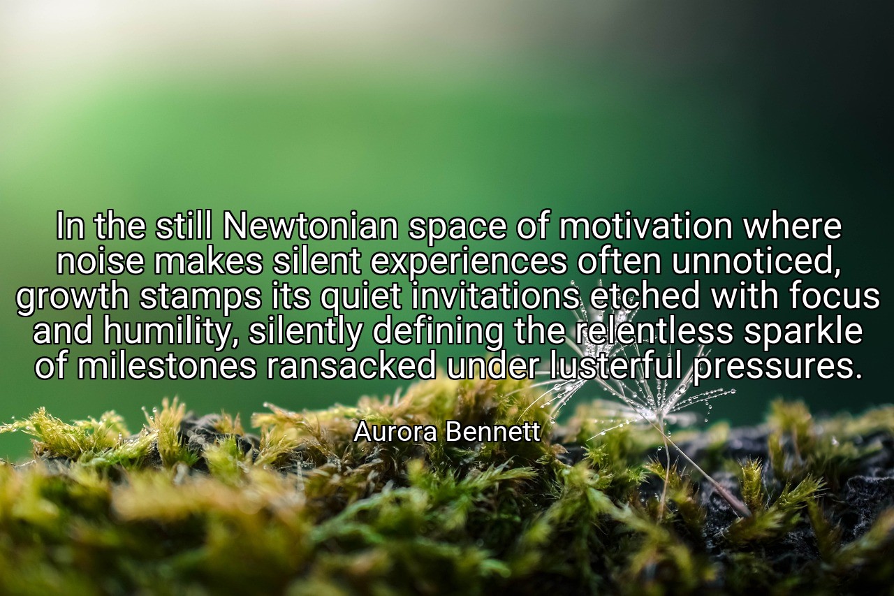 In the still Newtonian space of motivation where noise makes silent experiences often unnoticed, growth stamps its quiet invitations etched with focus and humility, silently defining the relentless sparkle of milestones ransacked under lusterful pressures. - Aurora Bennett