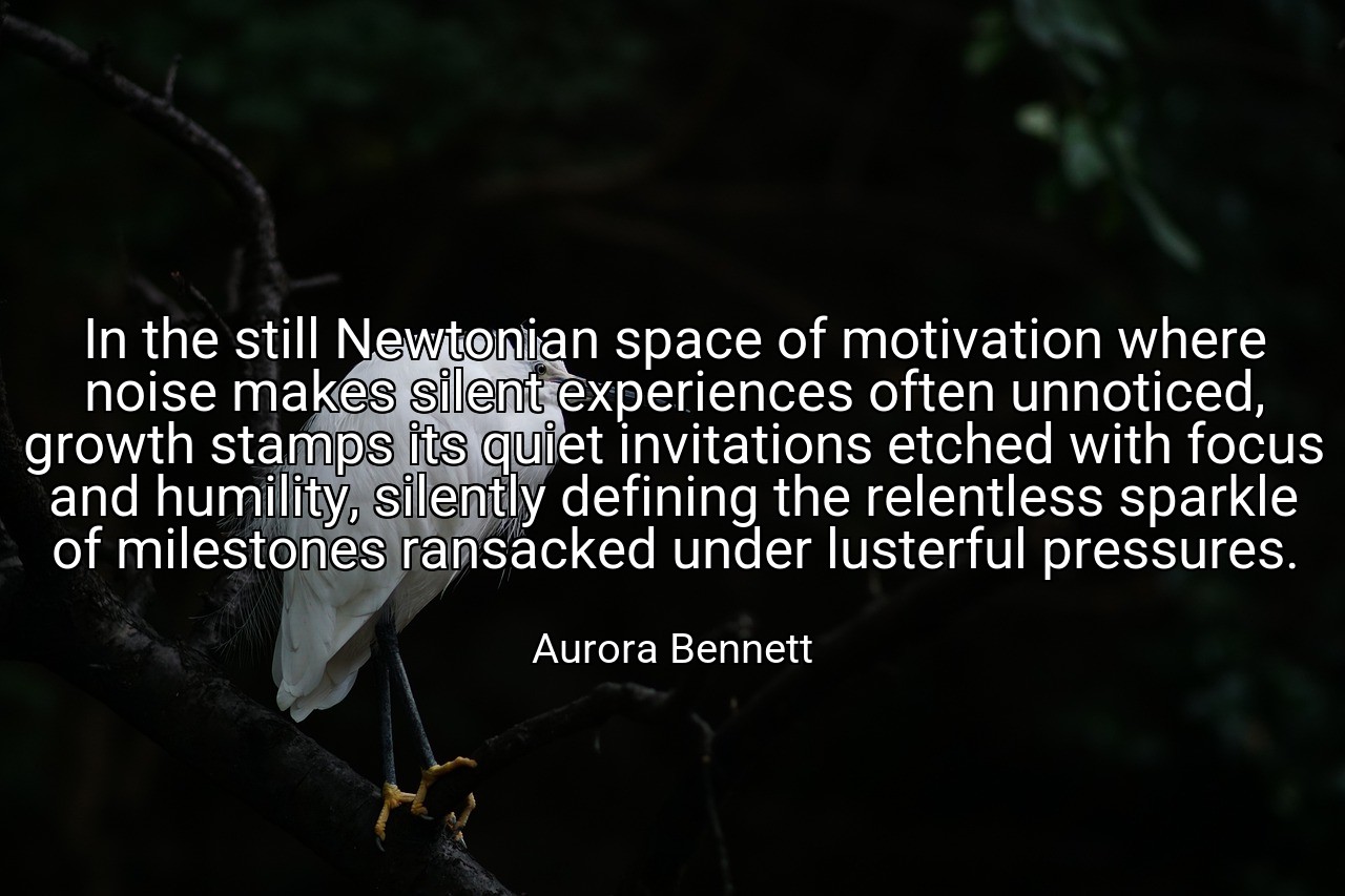 In the still Newtonian space of motivation where noise makes silent experiences often unnoticed, growth stamps its quiet invitations etched with focus and humility, silently defining the relentless sparkle of milestones ransacked under lusterful pressures. - Aurora Bennett