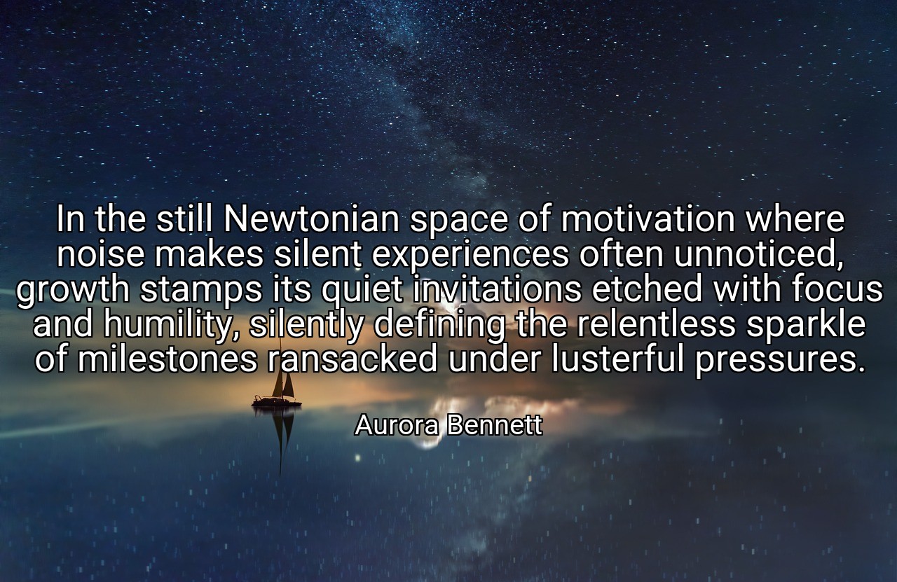 In the still Newtonian space of motivation where noise makes silent experiences often unnoticed, growth stamps its quiet invitations etched with focus and humility, silently defining the relentless sparkle of milestones ransacked under lusterful pressures. - Aurora Bennett