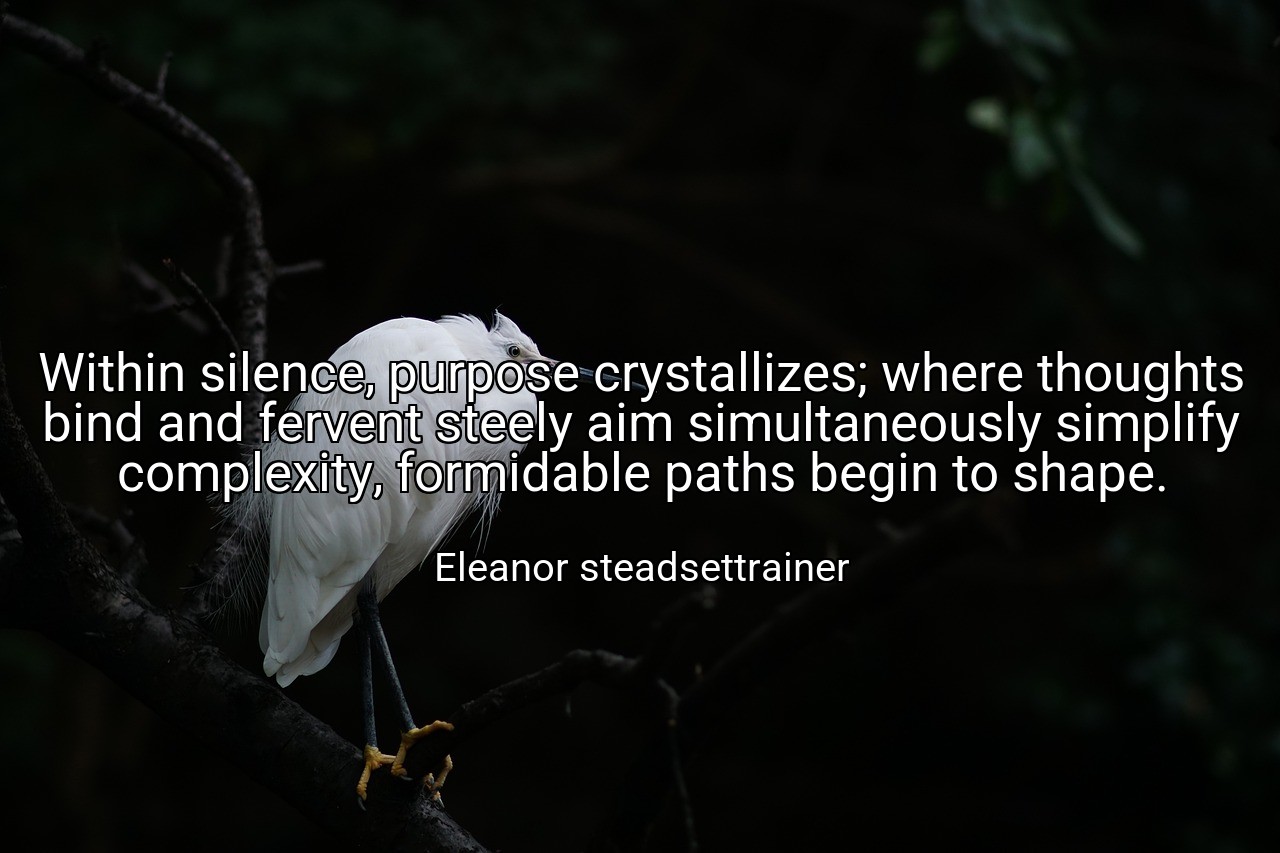 Within silence, purpose crystallizes; where thoughts bind and fervent steely aim simultaneously simplify complexity, formidable paths begin to shape. - Eleanor steadsettrainer