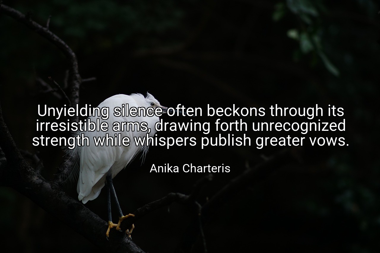 Unyielding silence often beckons through its irresistible arms, drawing forth unrecognized strength while whispers publish greater vows. - Anika Charteris