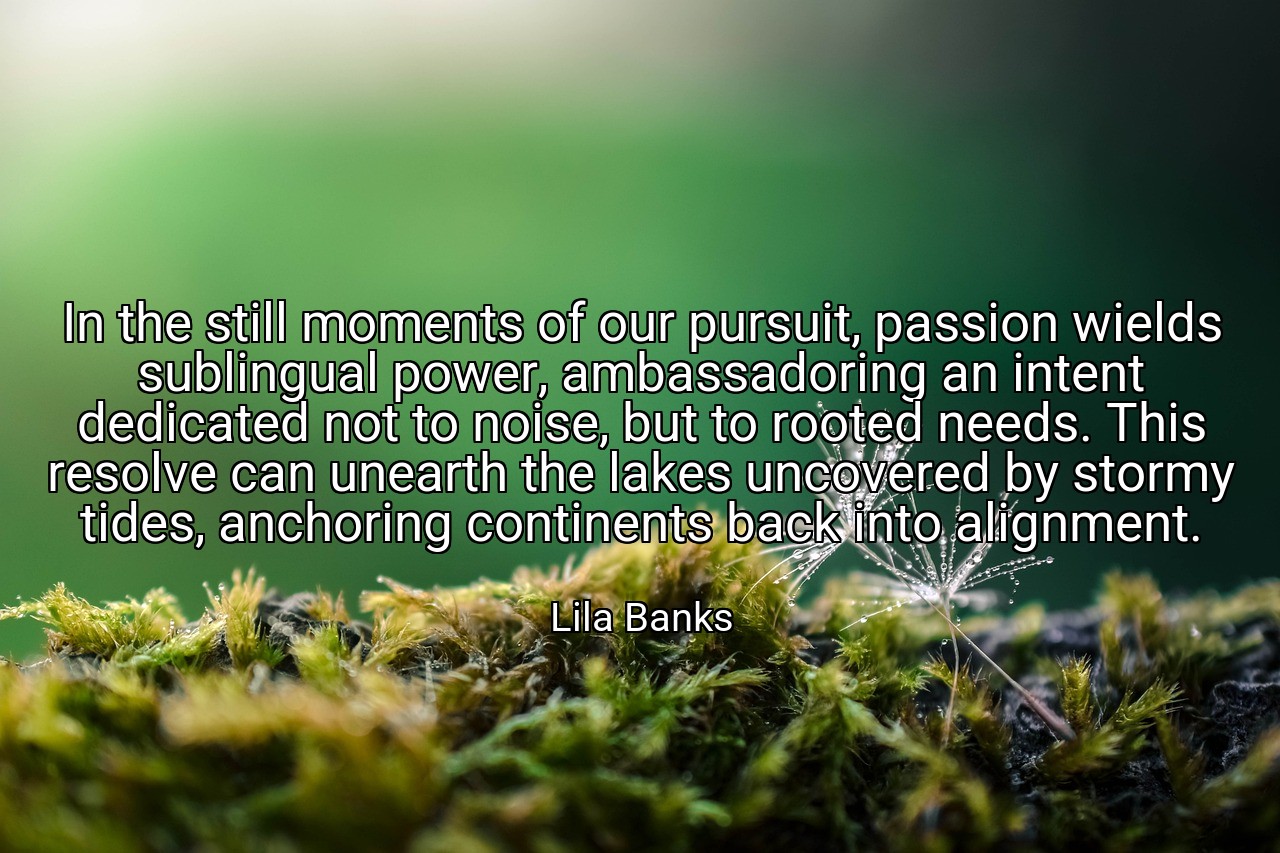 In the still moments of our pursuit, passion wields sublingual power, ambassadoring an intent dedicated not to noise, but to rooted needs. This resolve can unearth the lakes uncovered by stormy tides, anchoring continents back into alignment. - Lila Banks