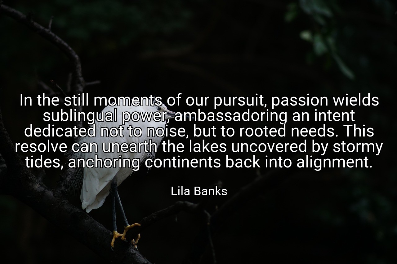 In the still moments of our pursuit, passion wields sublingual power, ambassadoring an intent dedicated not to noise, but to rooted needs. This resolve can unearth the lakes uncovered by stormy tides, anchoring continents back into alignment. - Lila Banks