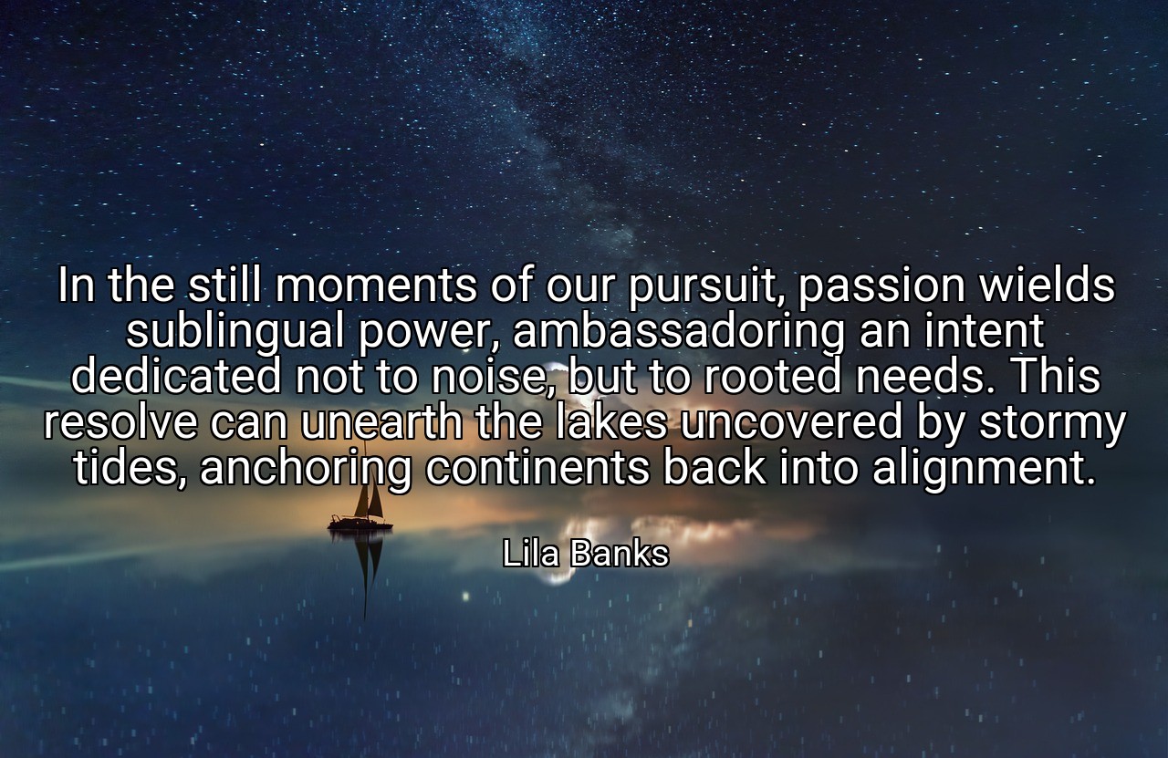 In the still moments of our pursuit, passion wields sublingual power, ambassadoring an intent dedicated not to noise, but to rooted needs. This resolve can unearth the lakes uncovered by stormy tides, anchoring continents back into alignment. - Lila Banks
