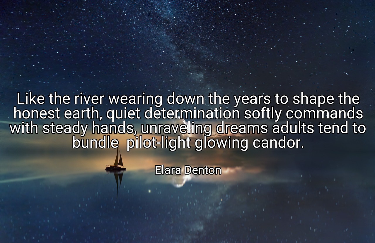 Like the river wearing down the years to shape the honest earth, quiet determination softly commands with steady hands, unraveling dreams adults tend to bundle  pilot-light glowing candor. - Elara Denton