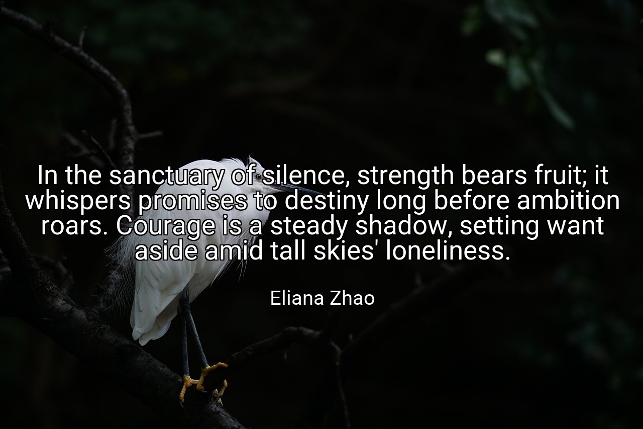 In the sanctuary of silence, strength bears fruit; it whispers promises to destiny long before ambition roars. Courage is a steady shadow, setting want aside amid tall skies' loneliness. - Eliana Zhao