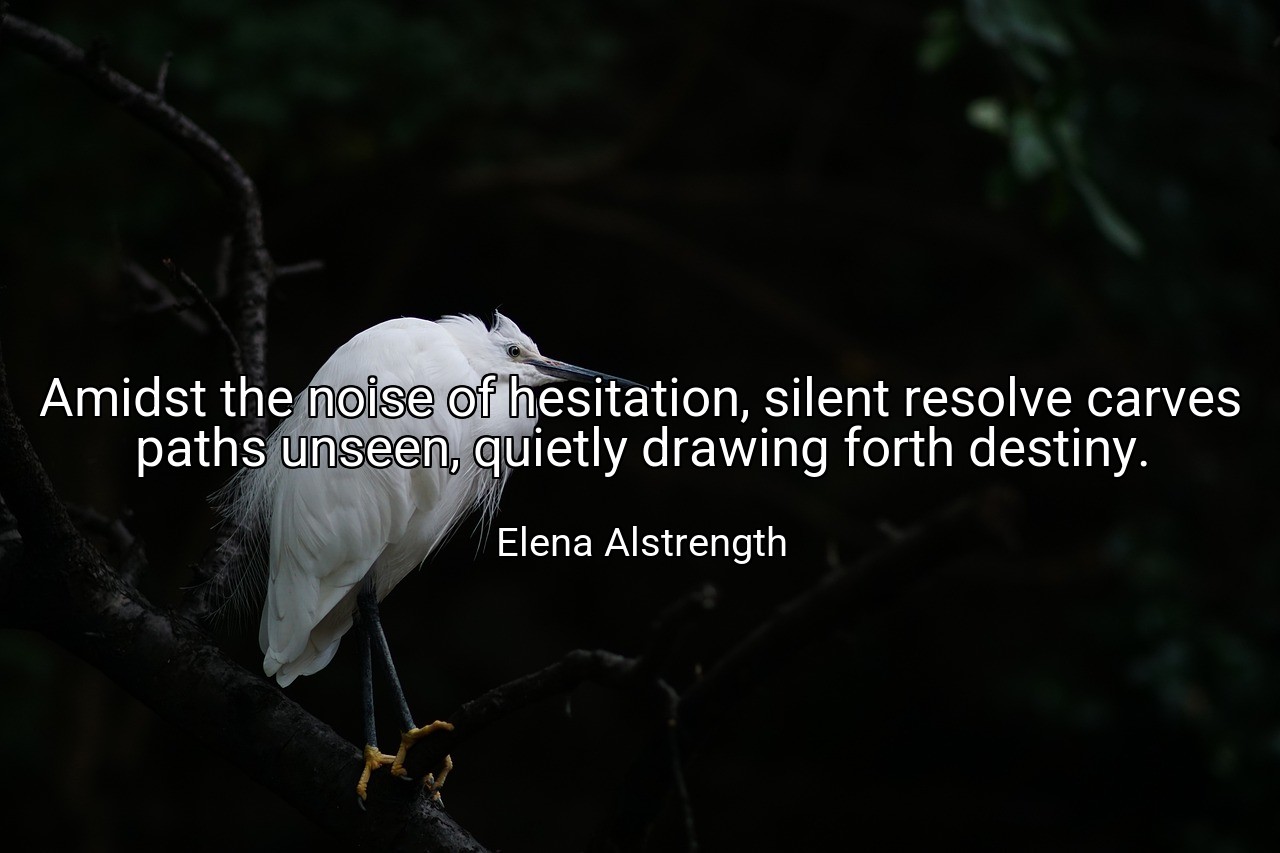 Amidst the noise of hesitation, silent resolve carves paths unseen, quietly drawing forth destiny. - Elena Alstrength