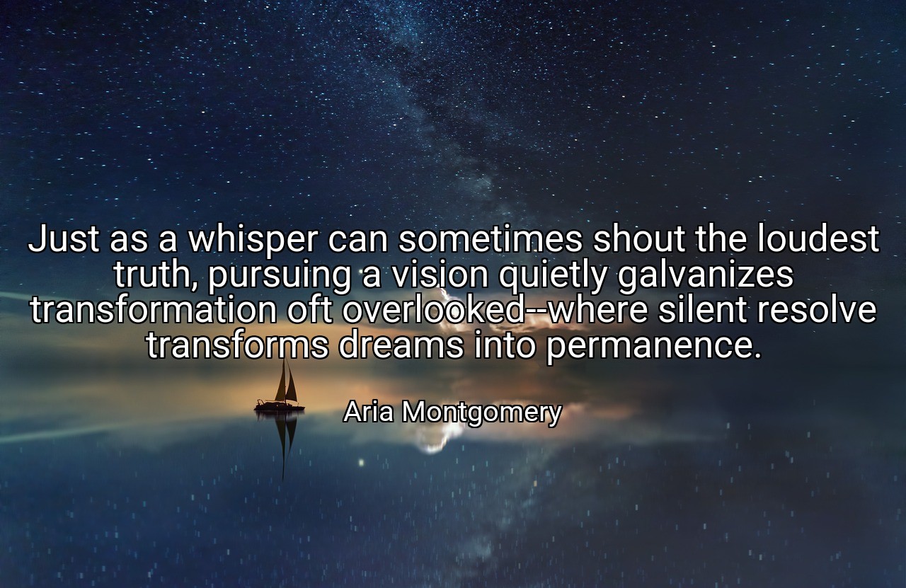 Just as a whisper can sometimes shout the loudest truth, pursuing a vision quietly galvanizes transformation oft overlooked--where silent resolve transforms dreams into permanence. - Aria Montgomery