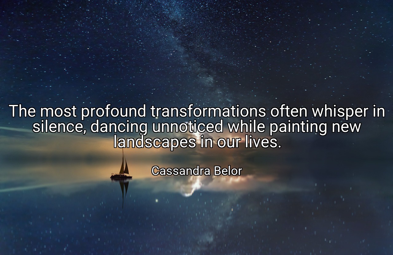 The most profound transformations often whisper in silence, dancing unnoticed while painting new landscapes in our lives. - Cassandra Belor