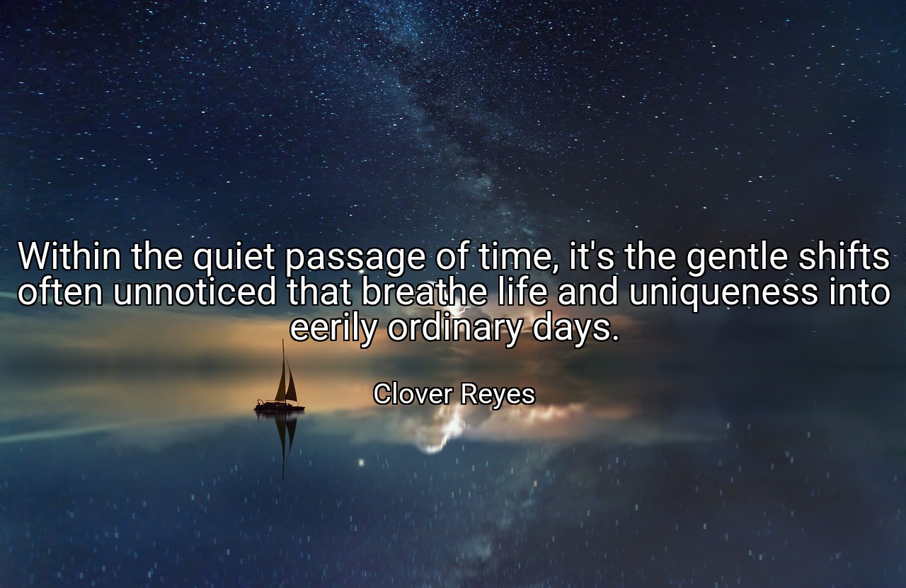 Within the quiet passage of time, it's the gentle shifts often unnoticed that breathe life and uniqueness into eerily ordinary days. - Clover Reyes