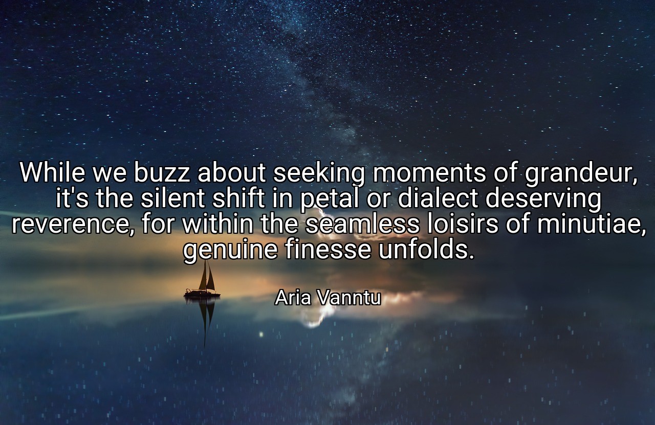 While we buzz about seeking moments of grandeur, it's the silent shift in petal or dialect deserving reverence, for within the seamless loisirs of minutiae, genuine finesse unfolds. - Aria Vanntu