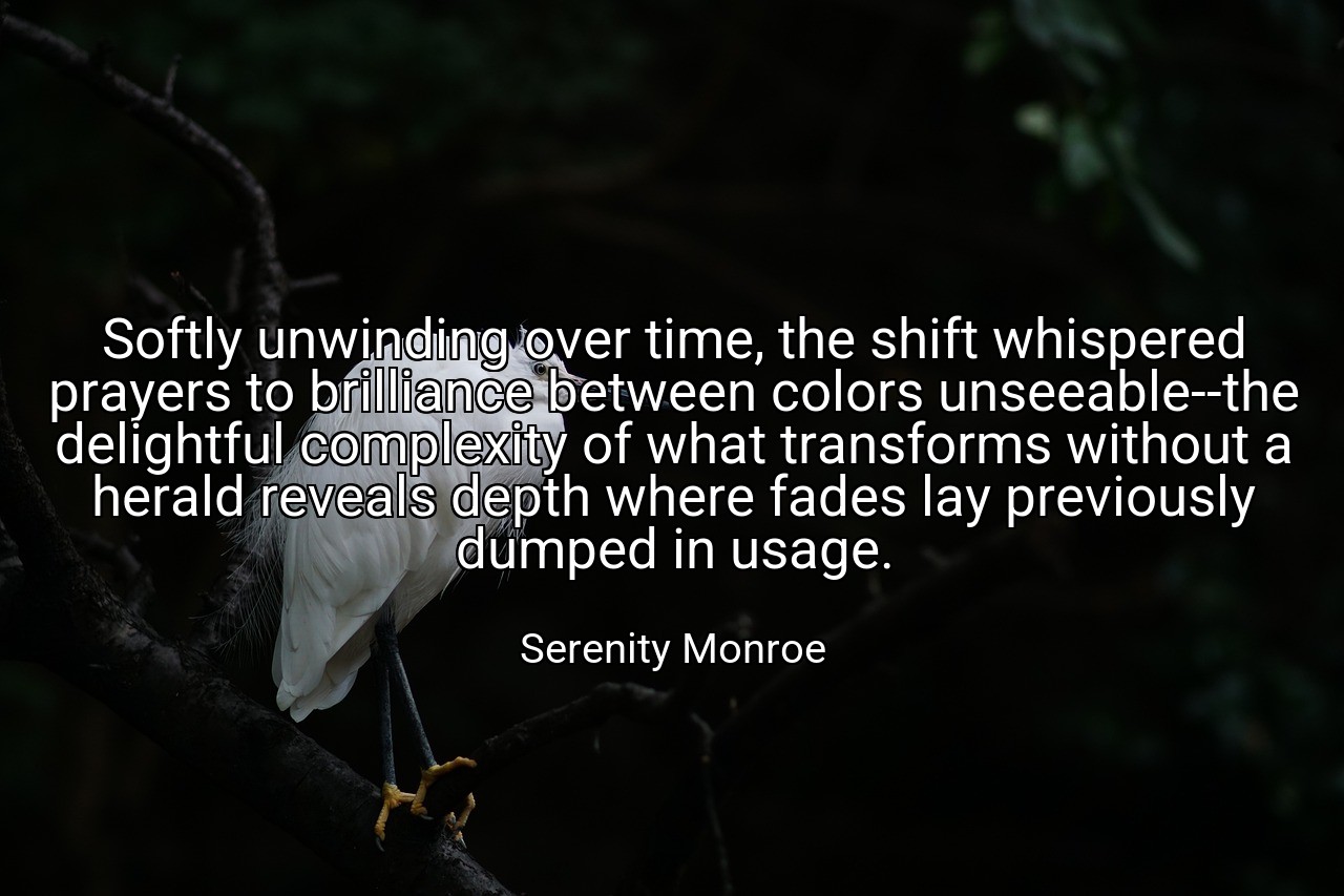 Softly unwinding over time, the shift whispered prayers to brilliance between colors unseeable--the delightful complexity of what transforms without a herald reveals depth where fades lay previously dumped in usage. - Serenity Monroe