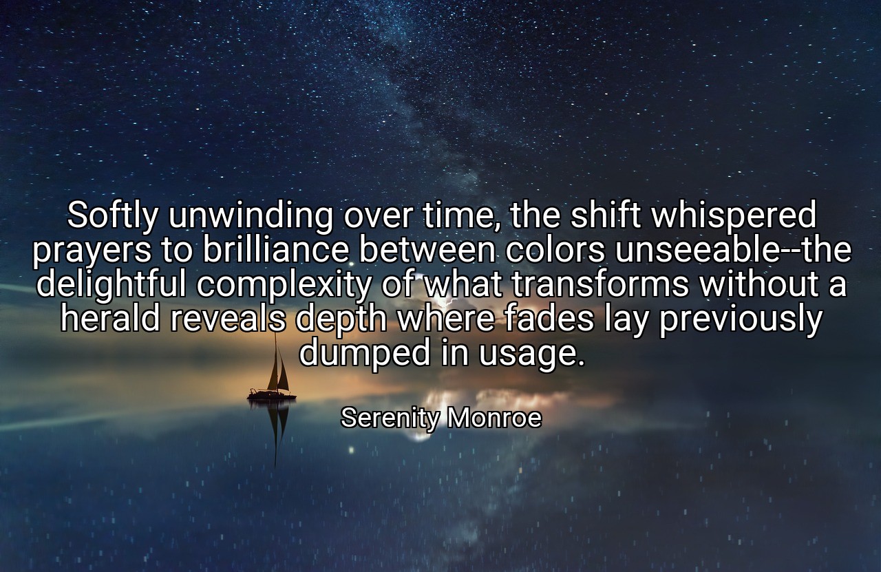 Softly unwinding over time, the shift whispered prayers to brilliance between colors unseeable--the delightful complexity of what transforms without a herald reveals depth where fades lay previously dumped in usage. - Serenity Monroe