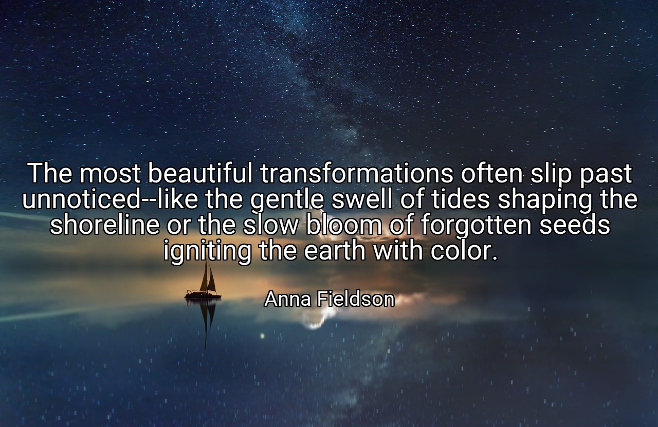 The most beautiful transformations often slip past unnoticed--like the gentle swell of tides shaping the shoreline or the slow bloom of forgotten seeds igniting the earth with color. - Anna Fieldson
