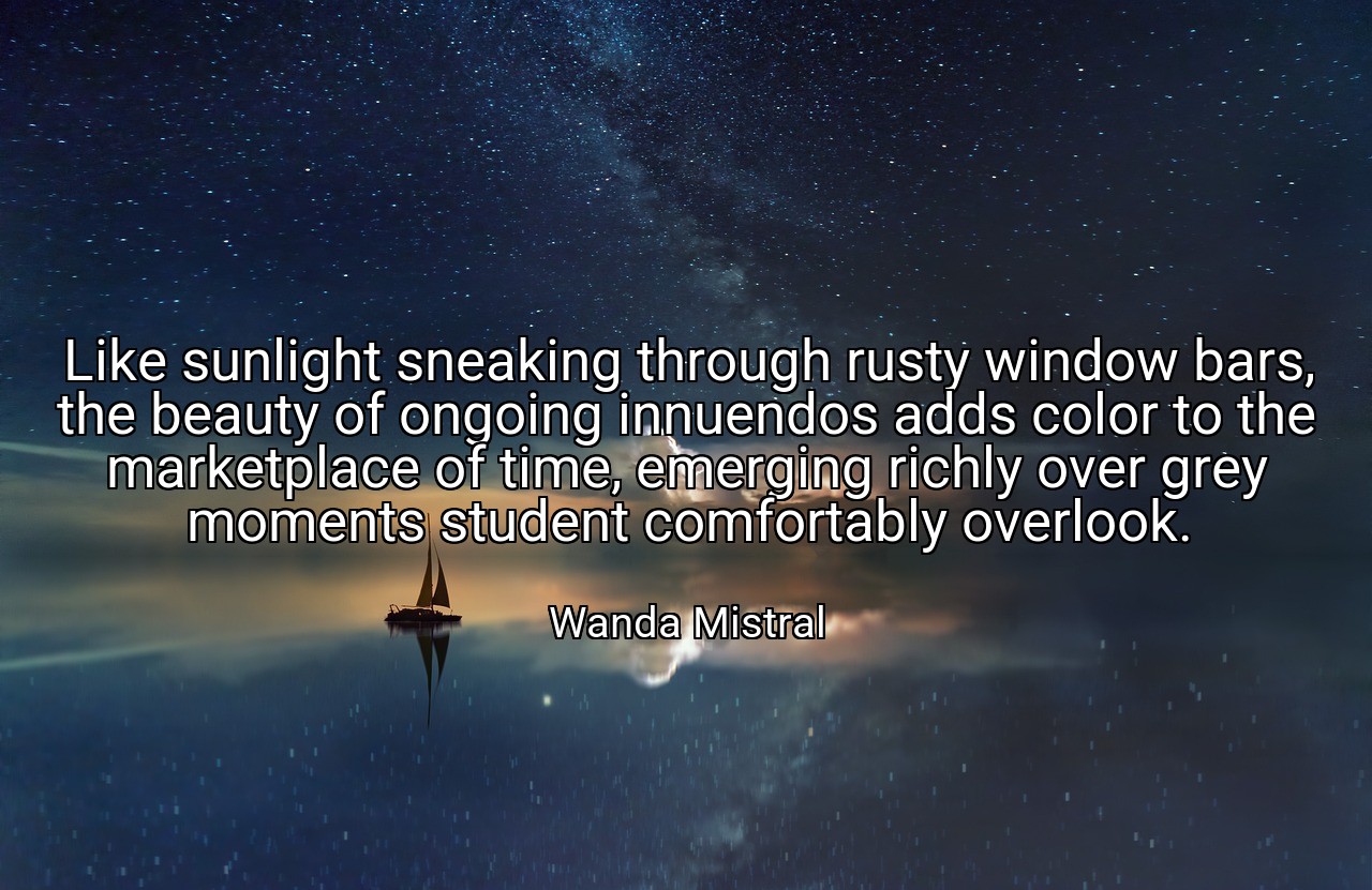 Like sunlight sneaking through rusty window bars, the beauty of ongoing innuendos adds color to the marketplace of time, emerging richly over grey moments student comfortably overlook. - Wanda Mistral