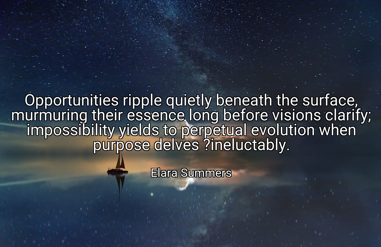 Opportunities ripple quietly beneath the surface, murmuring their essence long before visions clarify; impossibility yields to perpetual evolution when purpose delves ?ineluctably. - Elara Summers