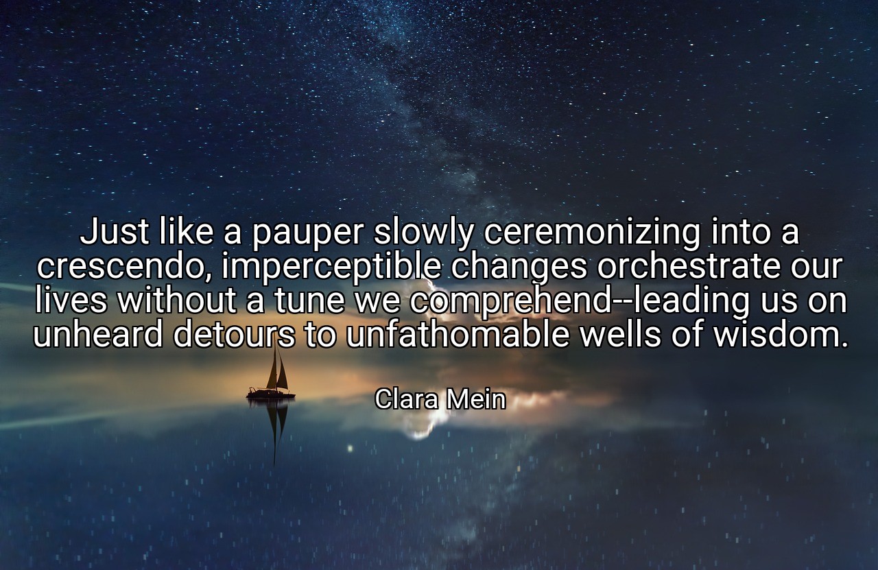 Just like a pauper slowly ceremonizing into a crescendo, imperceptible changes orchestrate our lives without a tune we comprehend--leading us on unheard detours to unfathomable wells of wisdom. - Clara Mein