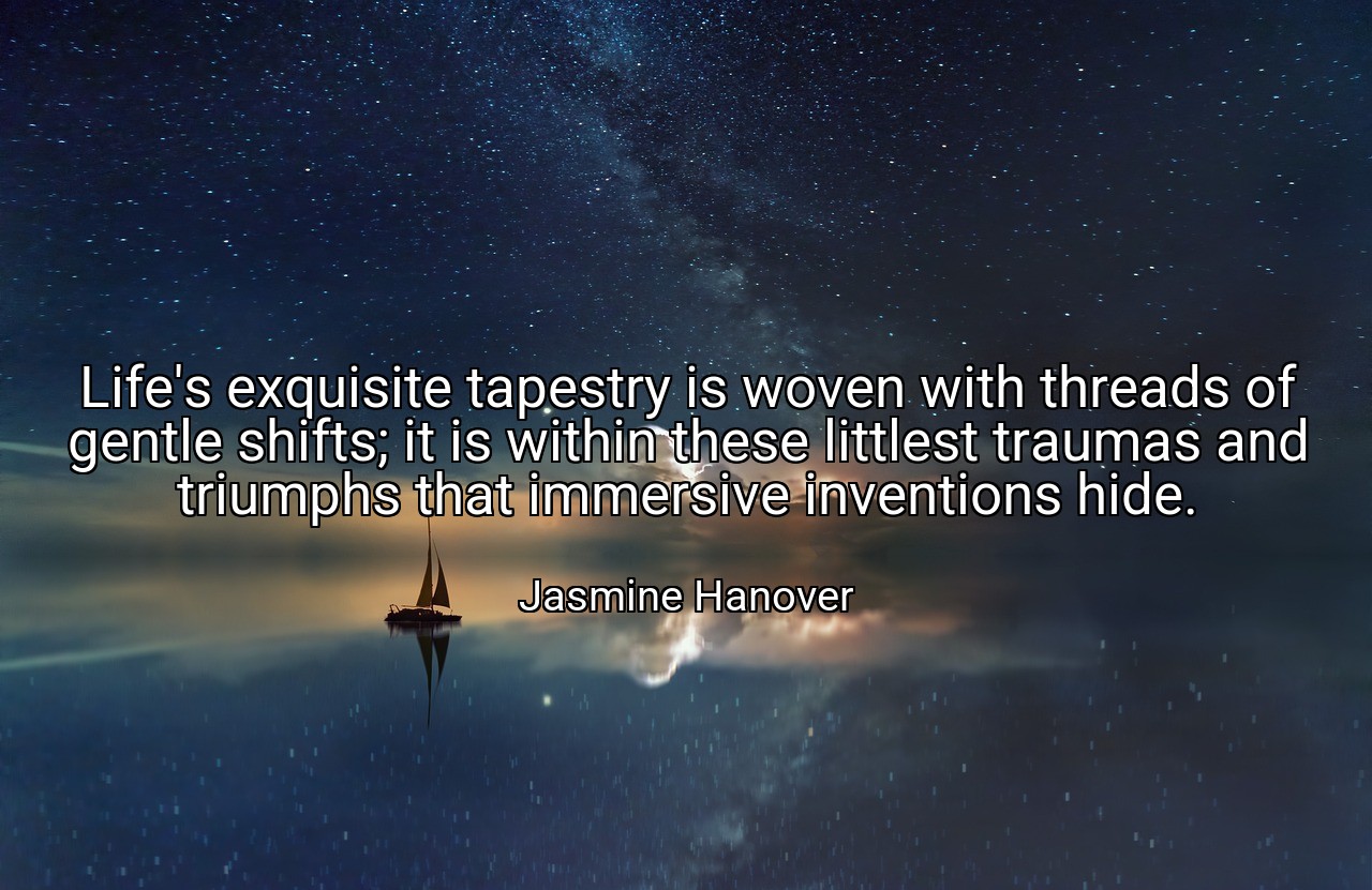 Life's exquisite tapestry is woven with threads of gentle shifts; it is within these littlest traumas and triumphs that immersive inventions hide. - Jasmine Hanover