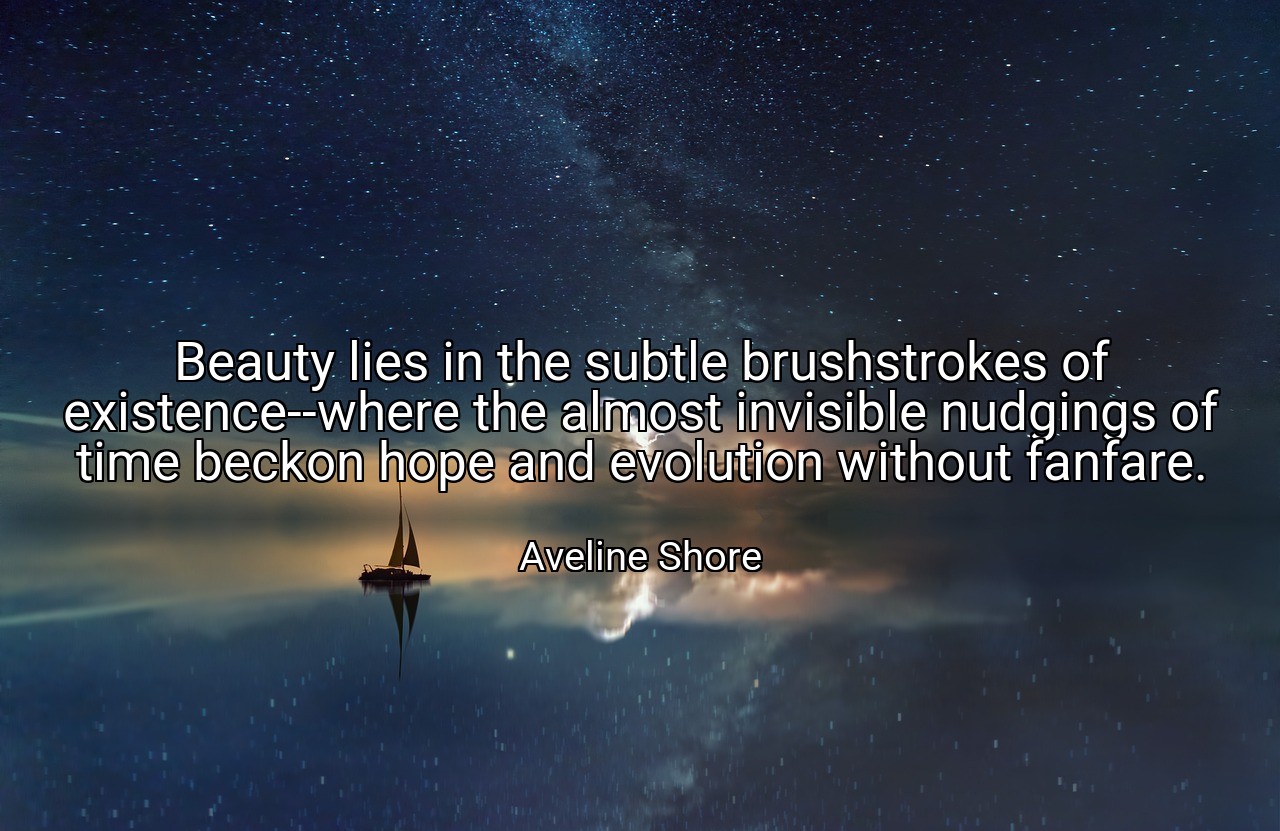 Beauty lies in the subtle brushstrokes of existence--where the almost invisible nudgings of time beckon hope and evolution without fanfare. - Aveline Shore