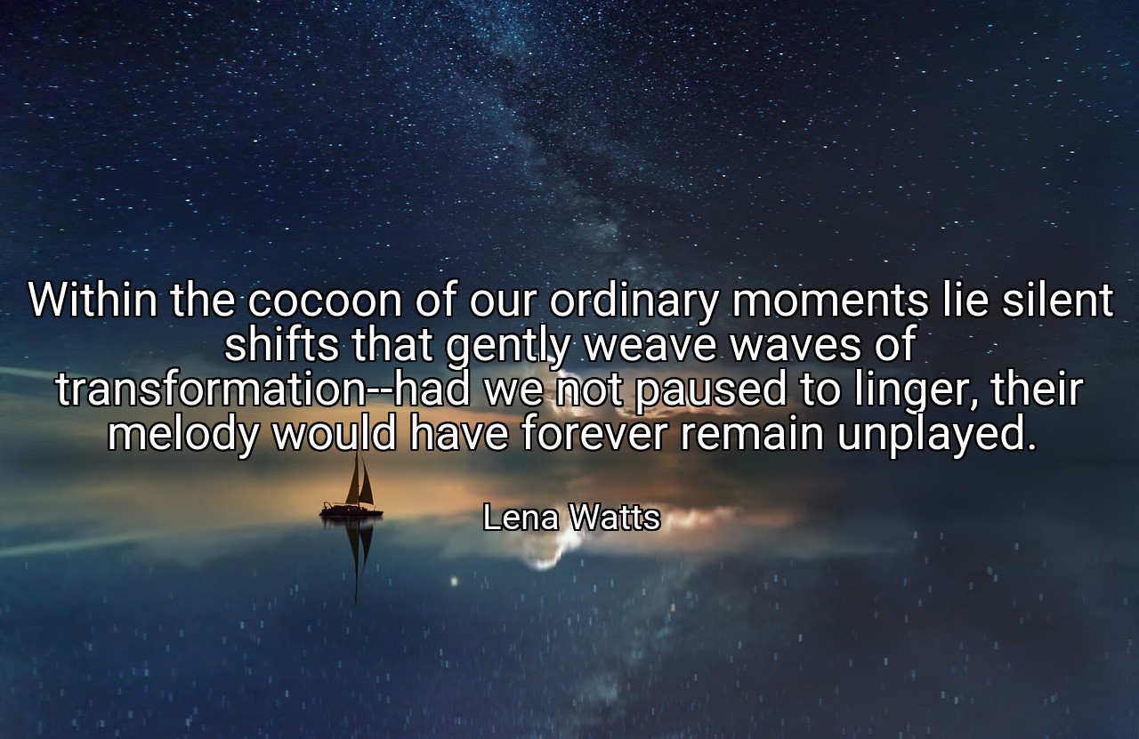 Within the cocoon of our ordinary moments lie silent shifts that gently weave waves of transformation--had we not paused to linger, their melody would have forever remain unplayed. - Lena Watts