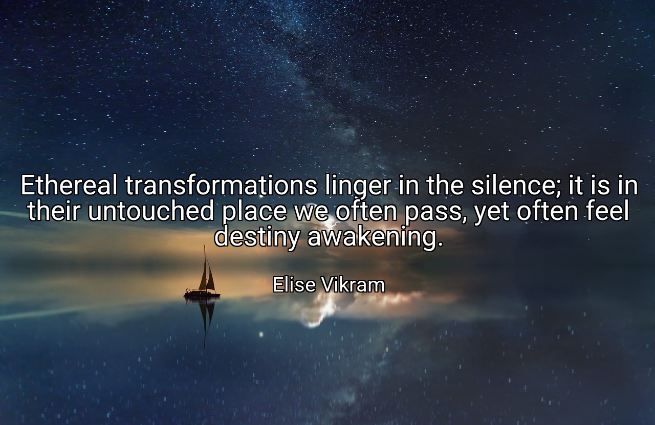 Ethereal transformations linger in the silence; it is in their untouched place we often pass, yet often feel destiny awakening. - Elise Vikram