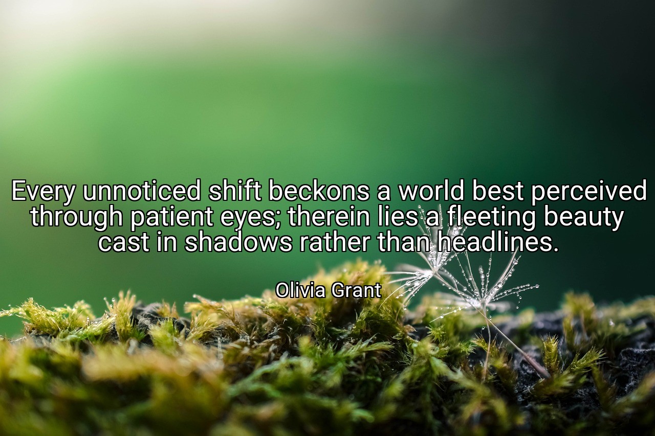Every unnoticed shift beckons a world best perceived through patient eyes; therein lies a fleeting beauty cast in shadows rather than headlines. - Olivia Grant