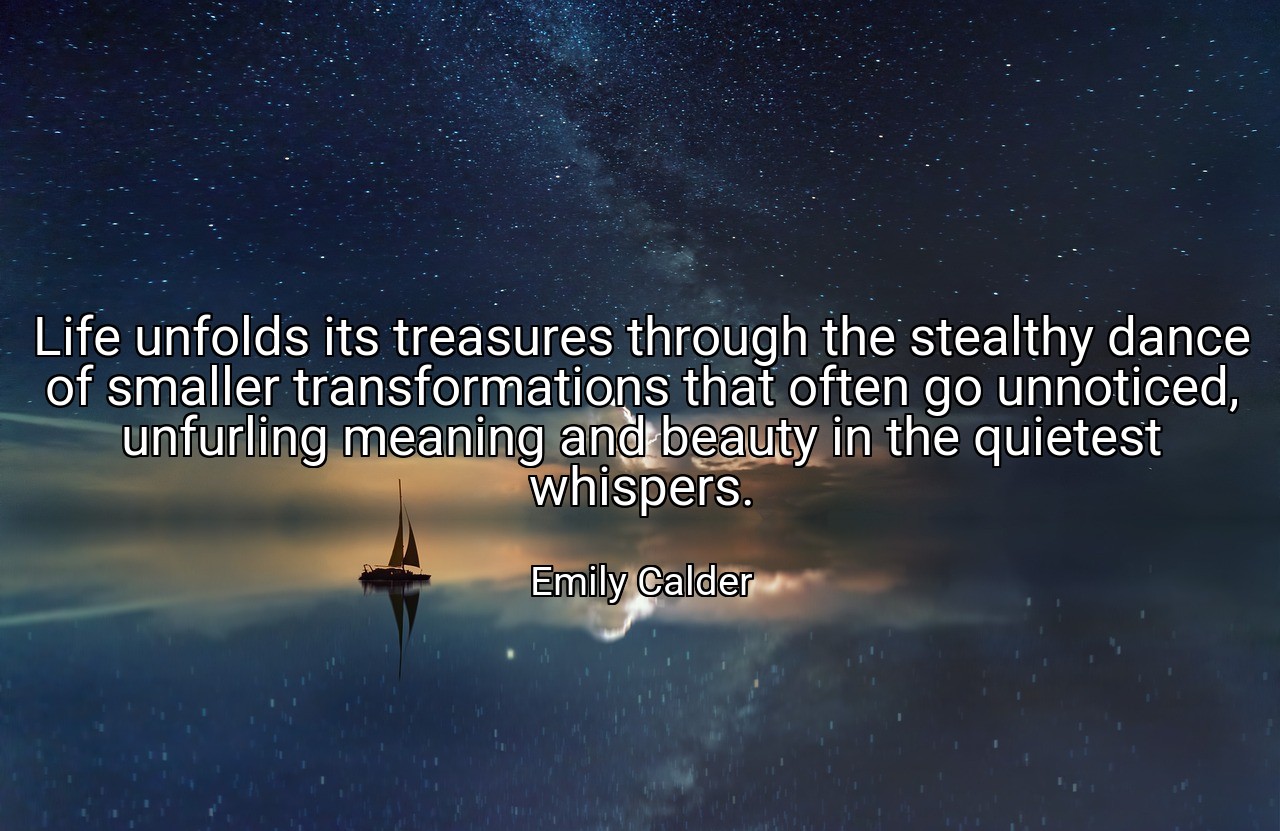 Life unfolds its treasures through the stealthy dance of smaller transformations that often go unnoticed, unfurling meaning and beauty in the quietest whispers. - Emily Calder