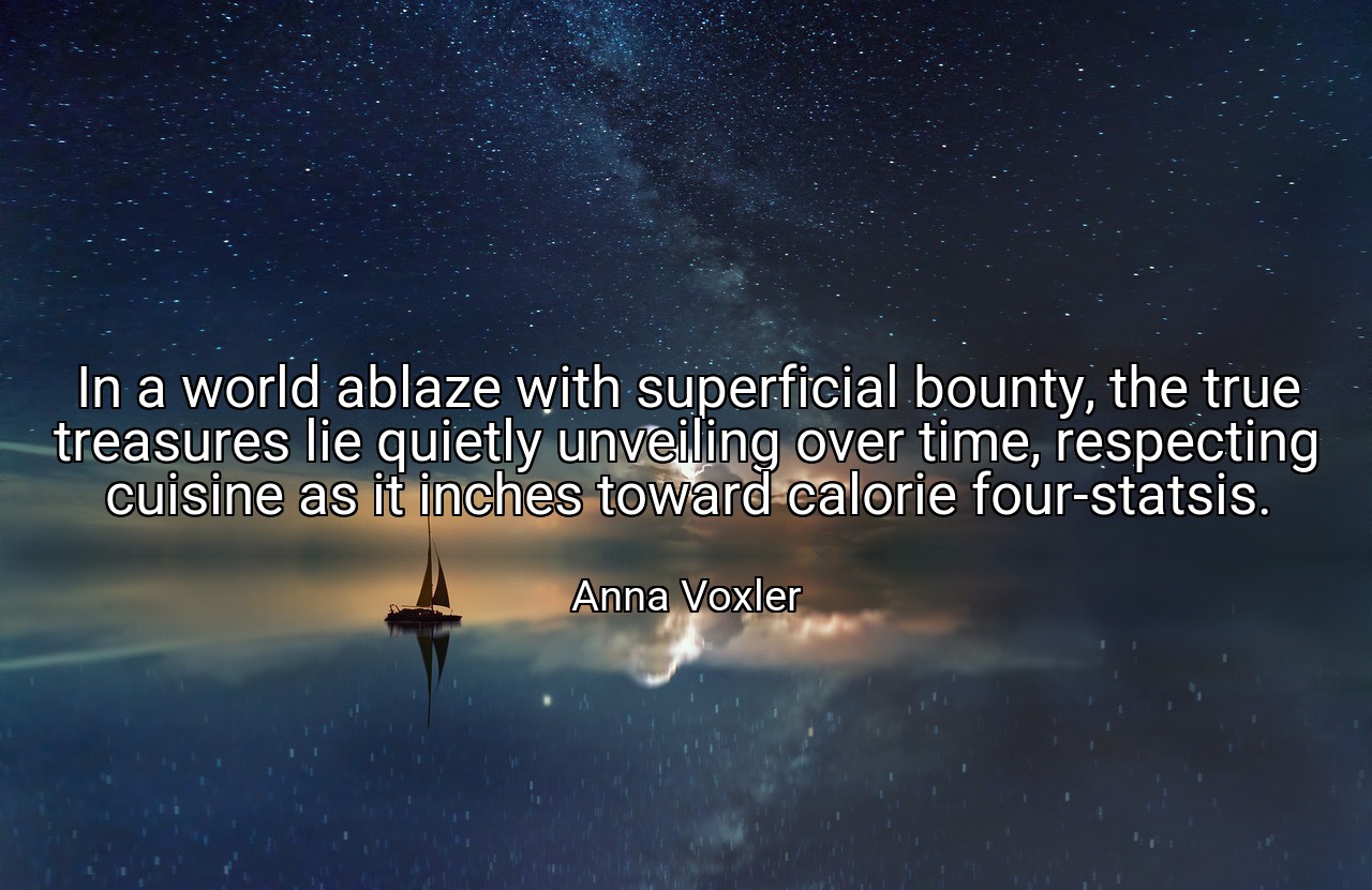 In a world ablaze with superficial bounty, the true treasures lie quietly unveiling over time, respecting cuisine as it inches toward calorie four-statsis. - Anna Voxler