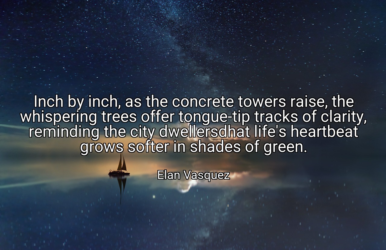Inch by inch, as the concrete towers raise, the whispering trees offer tongue-tip tracks of clarity, reminding the city dwellersdhat life's heartbeat grows softer in shades of green. - Elan Vasquez