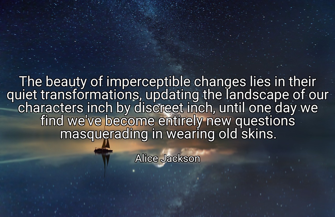The beauty of imperceptible changes lies in their quiet transformations, updating the landscape of our characters inch by discreet inch, until one day we find we've become entirely new questions masquerading in wearing old skins. - Alice Jackson
