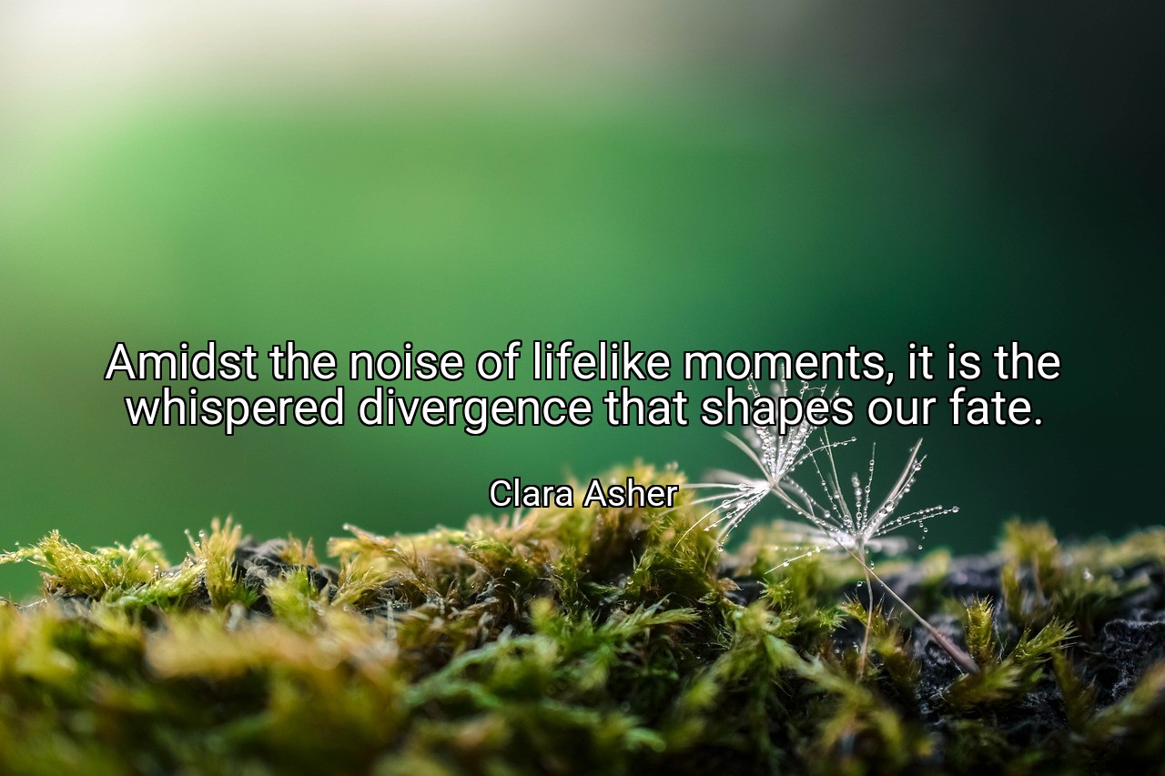 Amidst the noise of lifelike moments, it is the whispered divergence that shapes our fate. - Clara Asher