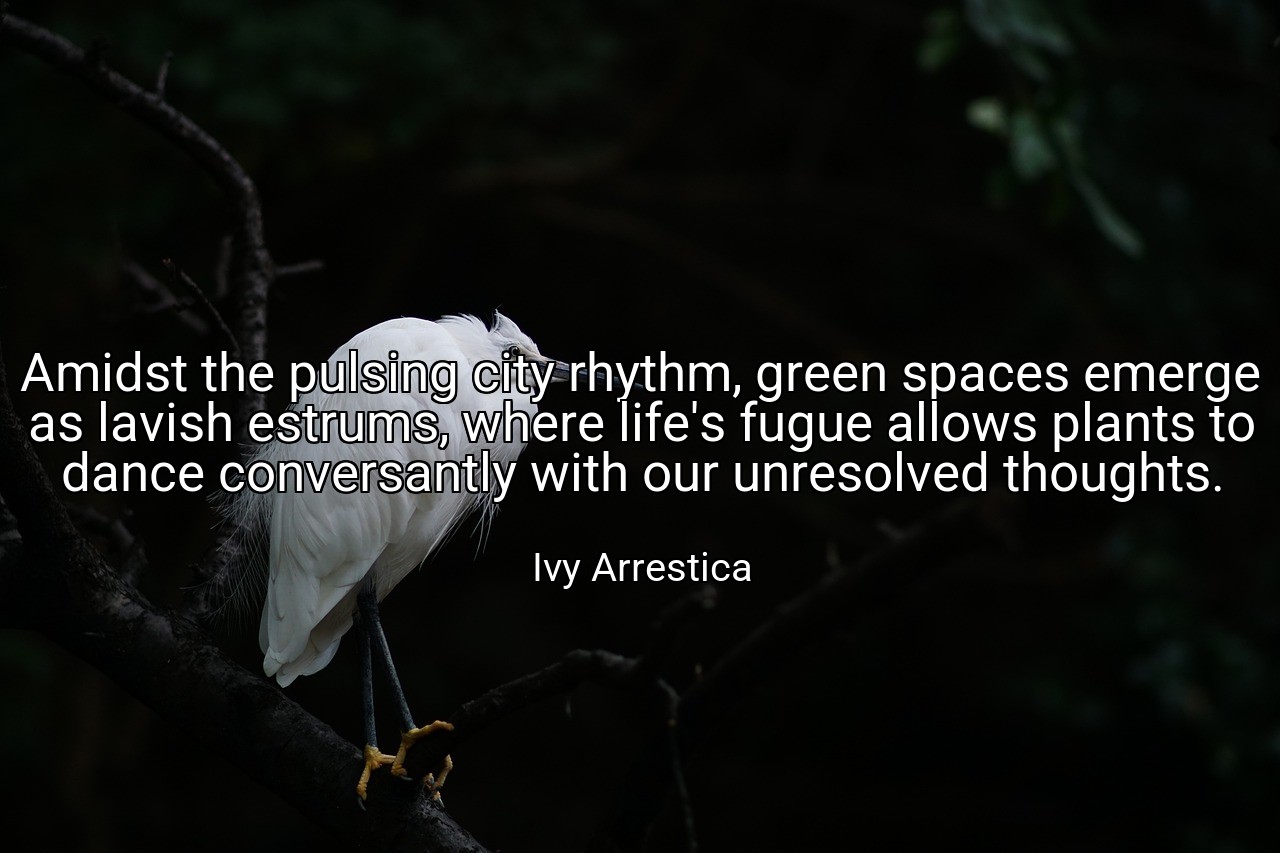 Amidst the pulsing city rhythm, green spaces emerge as lavish estrums, where life's fugue allows plants to dance conversantly with our unresolved thoughts. - Ivy Arrestica