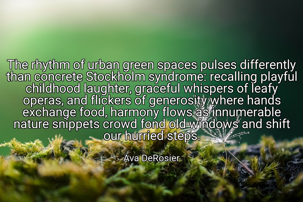 The rhythm of urban green spaces pulses differently than concrete Stockholm syndrome: recalling playful childhood laughter, graceful whispers of leafy operas, and flickers of generosity where hands exchange food, harmony flows as innumerable nature snippets crowd fond old windows and shift our hurried steps. - Ava DeRosier