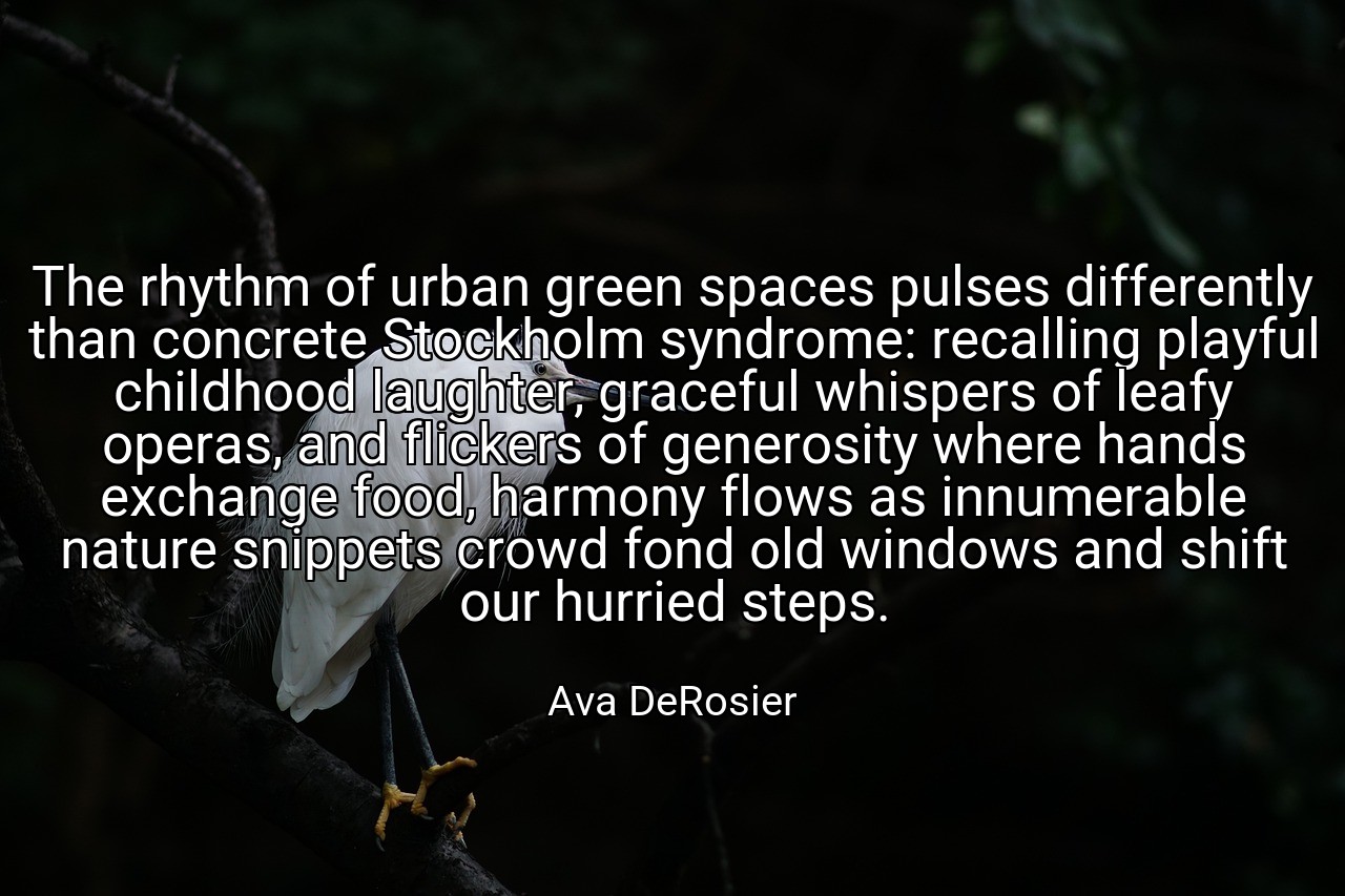 The rhythm of urban green spaces pulses differently than concrete Stockholm syndrome: recalling playful childhood laughter, graceful whispers of leafy operas, and flickers of generosity where hands exchange food, harmony flows as innumerable nature snippets crowd fond old windows and shift our hurried steps. - Ava DeRosier
