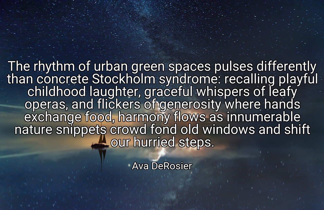 The rhythm of urban green spaces pulses differently than concrete Stockholm syndrome: recalling playful childhood laughter, graceful whispers of leafy operas, and flickers of generosity where hands exchange food, harmony flows as innumerable nature snippets crowd fond old windows and shift our hurried steps. - Ava DeRosier