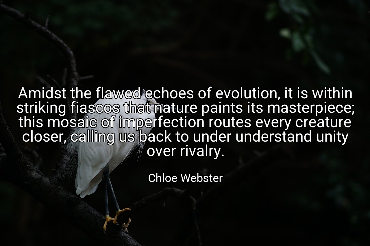 Amidst the flawed echoes of evolution, it is within striking fiascos that nature paints its masterpiece; this mosaic of imperfection routes every creature closer, calling us back to under understand unity over rivalry. - Chloe Webster