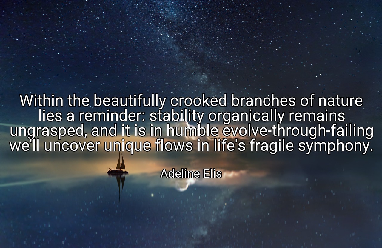 Within the beautifully crooked branches of nature lies a reminder: stability organically remains ungrasped, and it is in humble evolve-through-failing we'll uncover unique flows in life's fragile symphony. - Adeline Elis
