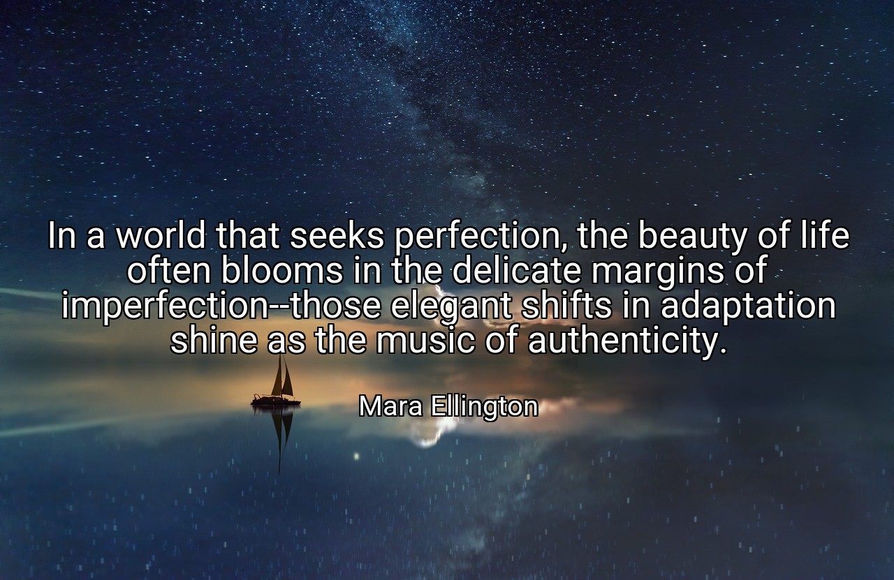 In a world that seeks perfection, the beauty of life often blooms in the delicate margins of imperfection--those elegant shifts in adaptation shine as the music of authenticity. - Mara Ellington