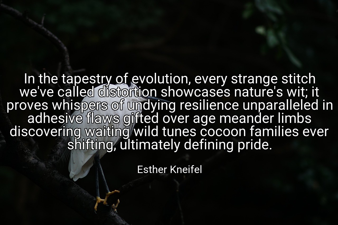 In the tapestry of evolution, every strange stitch we've called distortion showcases nature's wit; it proves whispers of undying resilience unparalleled in adhesive flaws gifted over age meander limbs discovering waiting wild tunes cocoon families ever shifting, ultimately defining pride. - Esther Kneifel