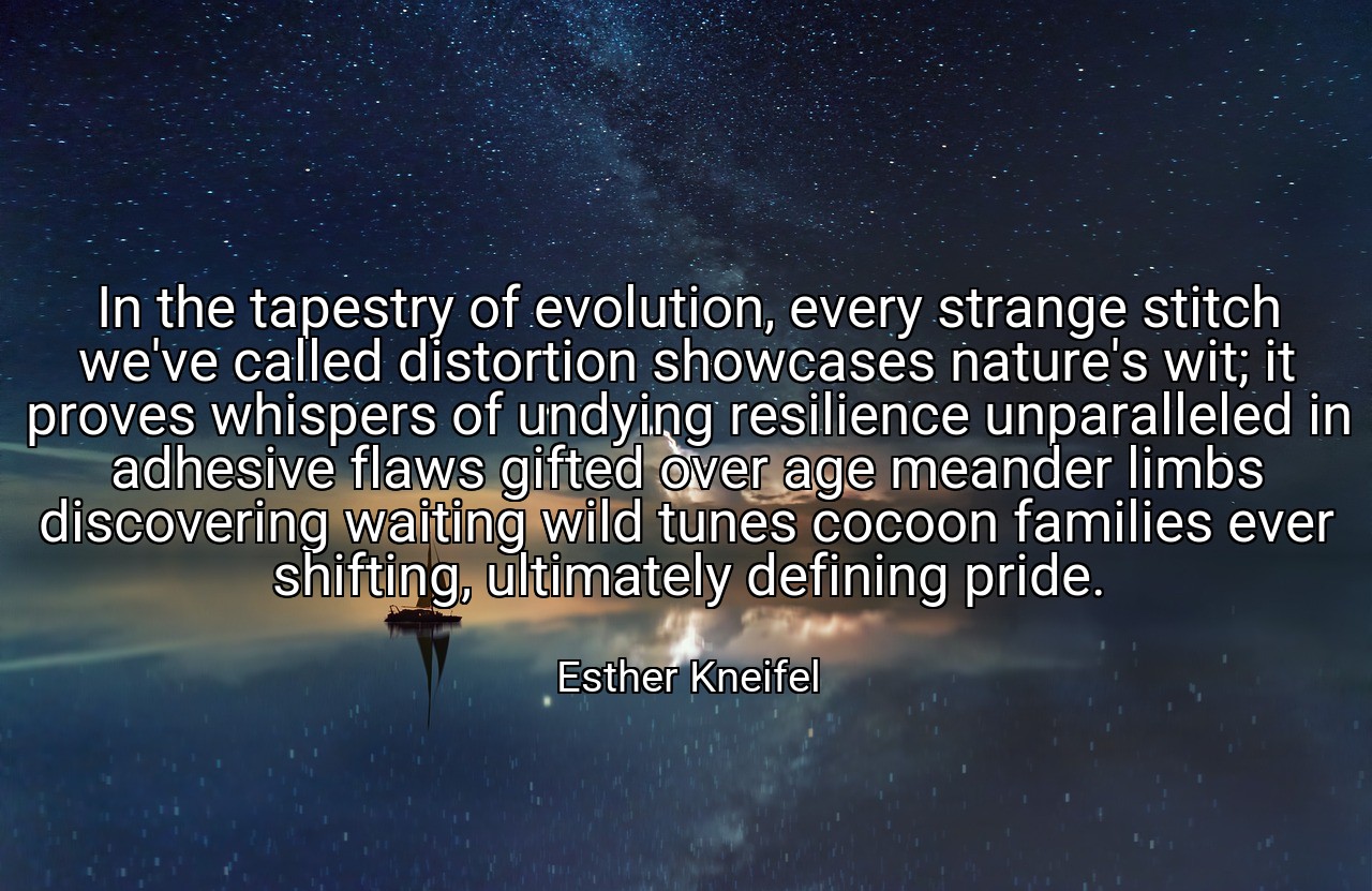 In the tapestry of evolution, every strange stitch we've called distortion showcases nature's wit; it proves whispers of undying resilience unparalleled in adhesive flaws gifted over age meander limbs discovering waiting wild tunes cocoon families ever shifting, ultimately defining pride. - Esther Kneifel