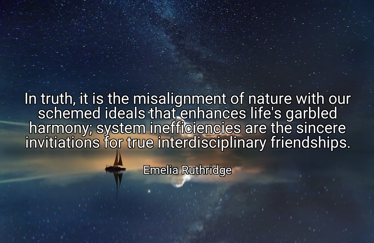 In truth, it is the misalignment of nature with our schemed ideals that enhances life's garbled harmony; system inefficiencies are the sincere invitiations for true interdisciplinary friendships. - Emelia Ruthridge