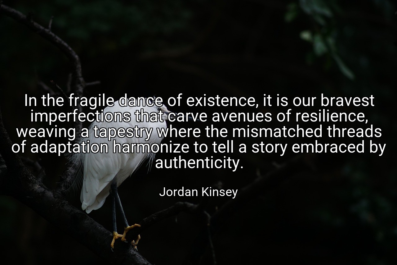 In the fragile dance of existence, it is our bravest imperfections that carve avenues of resilience, weaving a tapestry where the mismatched threads of adaptation harmonize to tell a story embraced by authenticity. - Jordan Kinsey