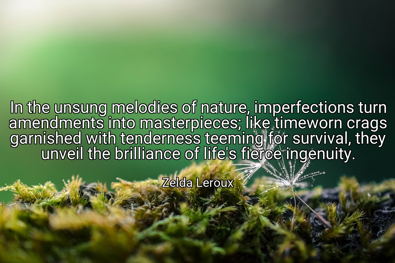 In the unsung melodies of nature, imperfections turn amendments into masterpieces; like timeworn crags garnished with tenderness teeming for survival, they unveil the brilliance of life's fierce ingenuity. - Zelda Leroux